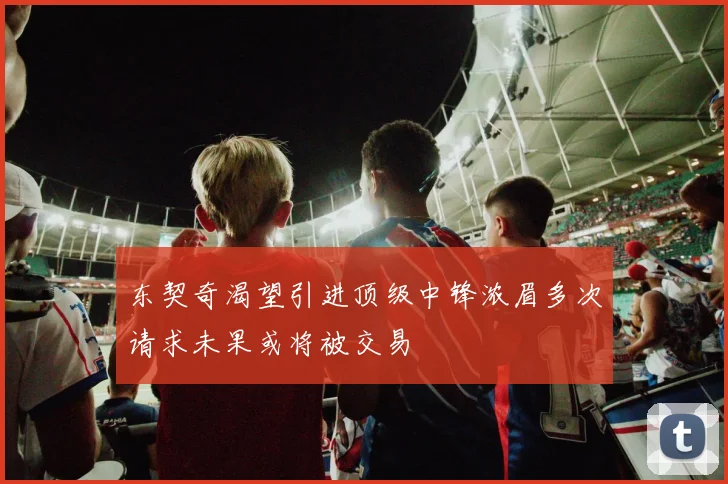东契奇渴望引进顶级中锋浓眉多次请求未果或将被交易