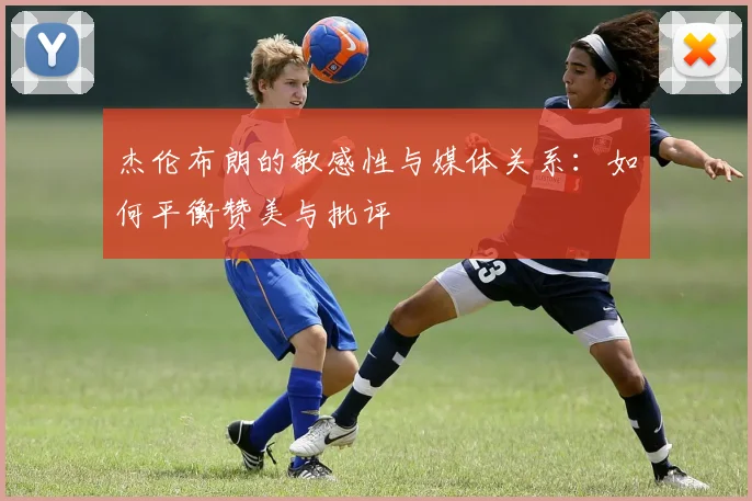 杰伦布朗的敏感性与媒体关系：如何平衡赞美与批评
