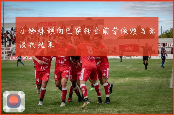 小蜘蛛倾向巴萨转会前景依赖马竞谈判结果