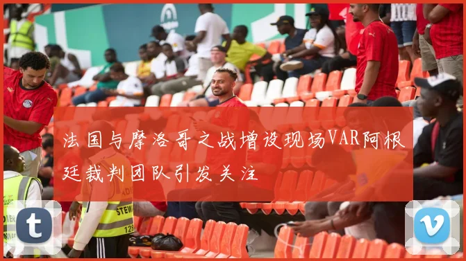 法国与摩洛哥之战增设现场VAR阿根廷裁判团队引发关注