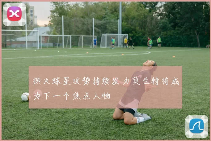 热火球星攻势持续发力莫兰特将成为下一个焦点人物
