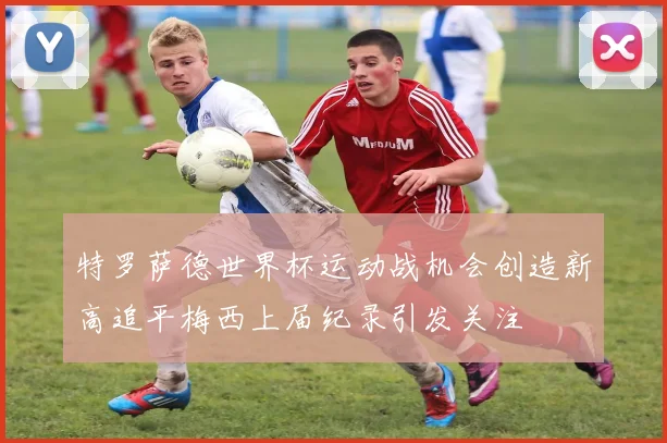 特罗萨德世界杯运动战机会创造新高追平梅西上届纪录引发关注