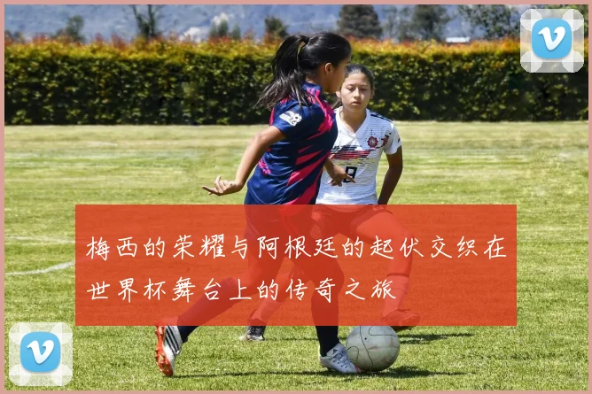 梅西的荣耀与阿根廷的起伏交织在世界杯舞台上的传奇之旅