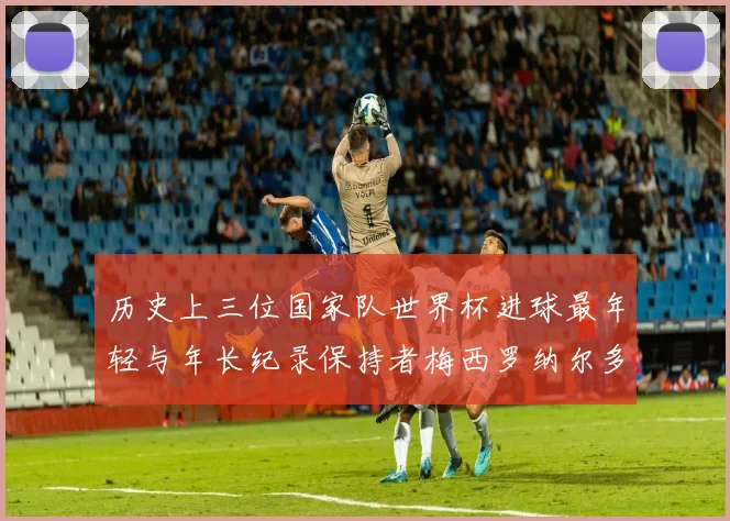 历史上三位国家队世界杯进球最年轻与年长纪录保持者梅西罗纳尔多劳德鲁普