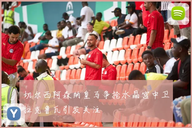 切尔西阿森纳皇马争抢水晶宫中卫拉克鲁瓦引发关注