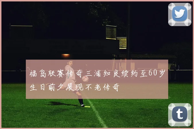 福岛联赛传奇三浦知良续约至60岁生日前夕展现不老传奇