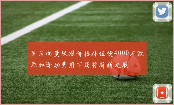 罗马向曼联报价格林伍德4000万欧元加浮动费用下周将有新进展